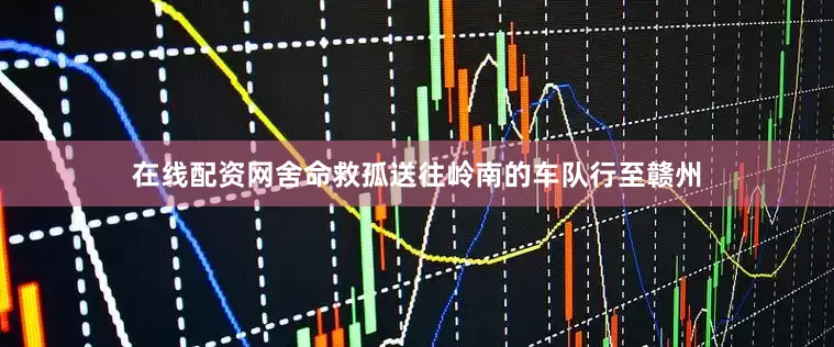 在线配资网舍命救孤送往岭南的车队行至赣州
