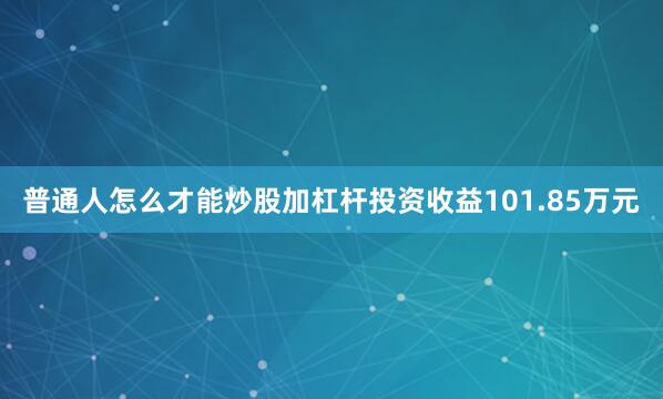 普通人怎么才能炒股加杠杆投资收益101.85万元