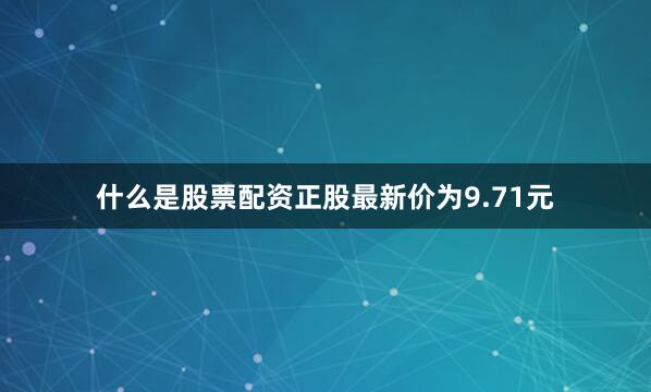 什么是股票配资正股最新价为9.71元